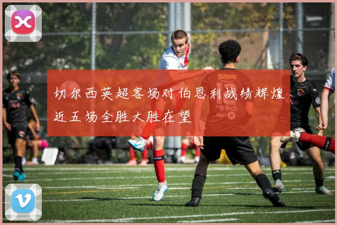 切尔西英超客场对伯恩利战绩辉煌近五场全胜大胜在望