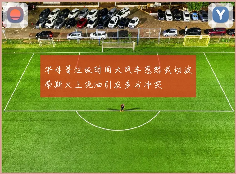 字母哥垃圾时间大风车惹怒武切波蒂斯火上浇油引发多方冲突