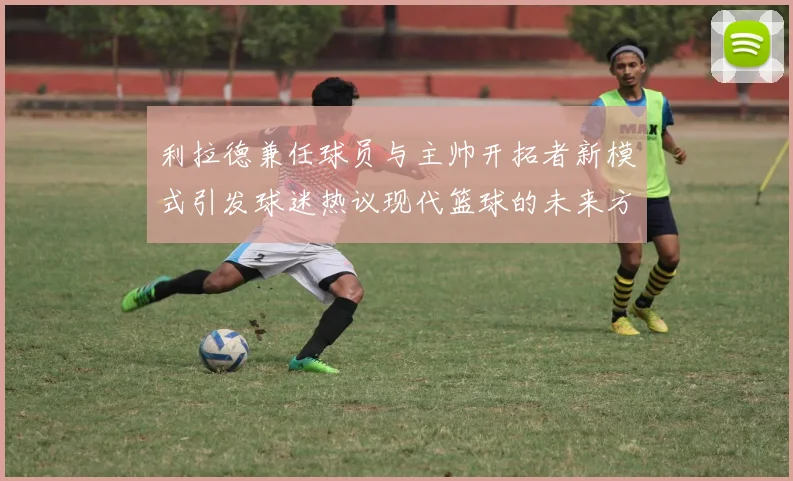 利拉德兼任球员与主帅开拓者新模式引发球迷热议现代篮球的未来方向