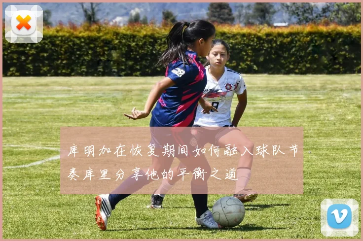 库明加在恢复期间如何融入球队节奏库里分享他的平衡之道