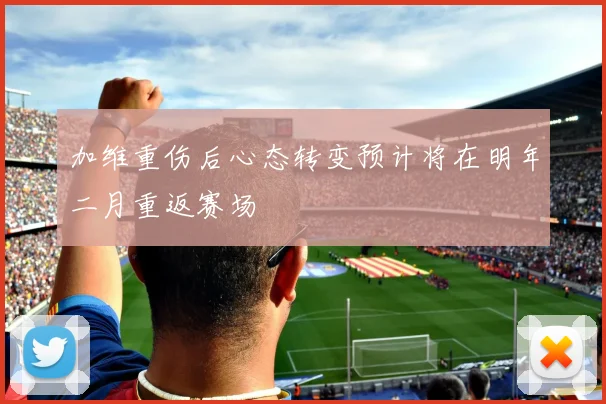 加维重伤后心态转变预计将在明年二月重返赛场