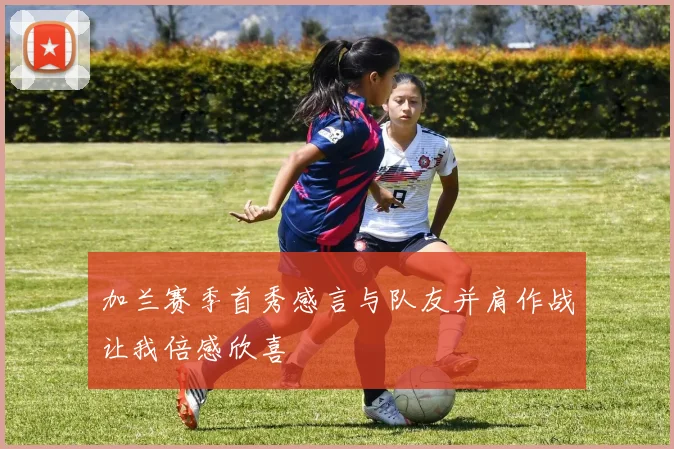 加兰赛季首秀感言与队友并肩作战让我倍感欣喜