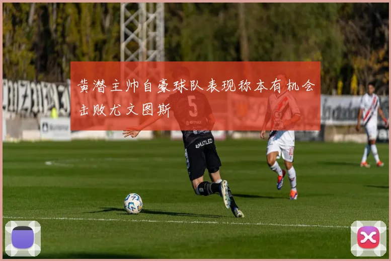 黄潜主帅自豪球队表现称本有机会击败尤文图斯
