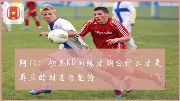 阿门：初见KD训练才明白什么才是真正的刻苦与坚持