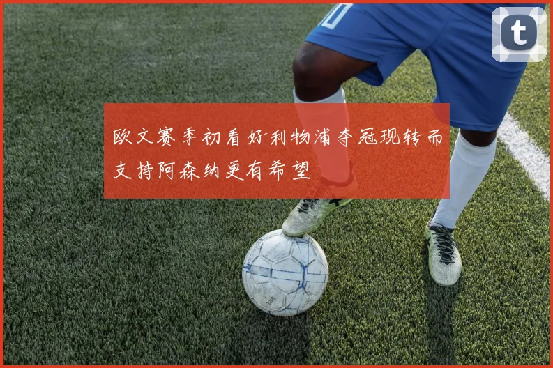 欧文赛季初看好利物浦夺冠现转而支持阿森纳更有希望
