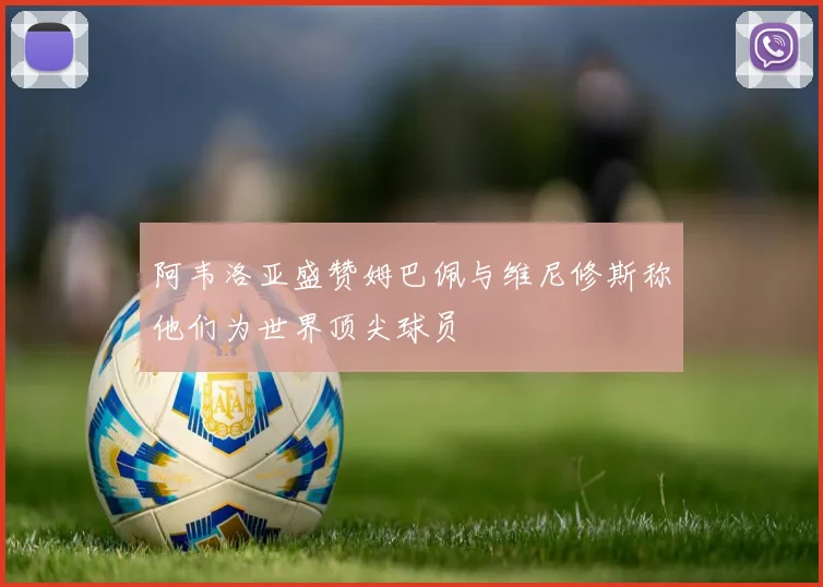 阿韦洛亚盛赞姆巴佩与维尼修斯称他们为世界顶尖球员