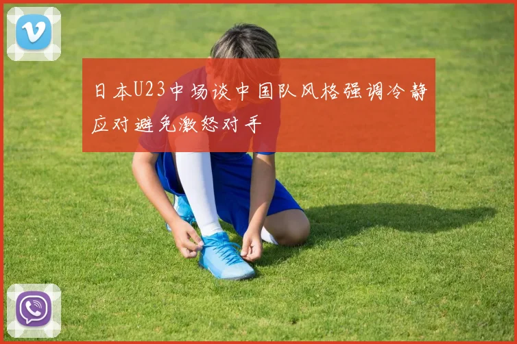 日本U23中场谈中国队风格强调冷静应对避免激怒对手