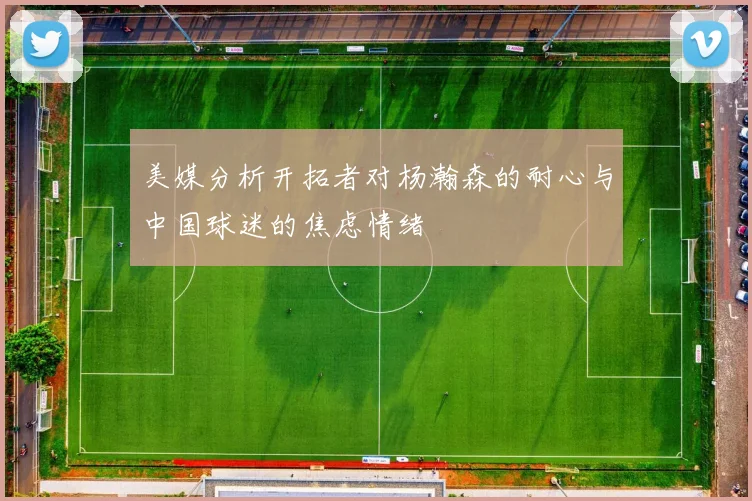 美媒分析开拓者对杨瀚森的耐心与中国球迷的焦虑情绪