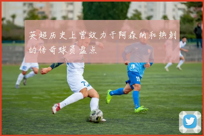 英超历史上曾效力于阿森纳和热刺的传奇球员盘点