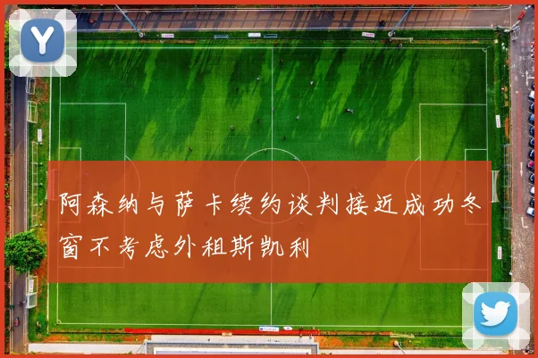 阿森纳与萨卡续约谈判接近成功冬窗不考虑外租斯凯利