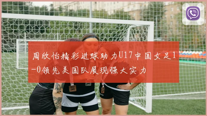 周欣怡精彩进球助力U17中国女足1-0领先美国队展现强大实力