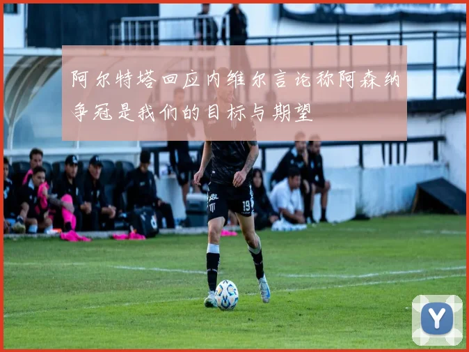 阿尔特塔回应内维尔言论称阿森纳争冠是我们的目标与期望