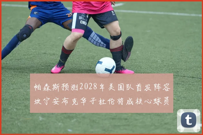 帕森斯预测2028年美国队首发阵容坎宁安布克华子杜伦将成核心球员