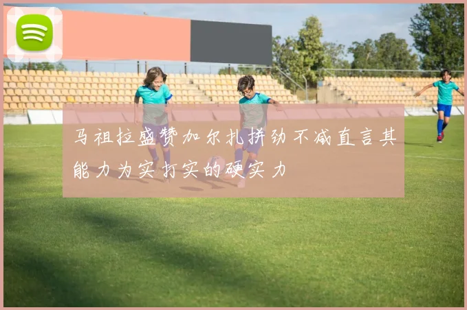 马祖拉盛赞加尔扎拼劲不减直言其能力为实打实的硬实力