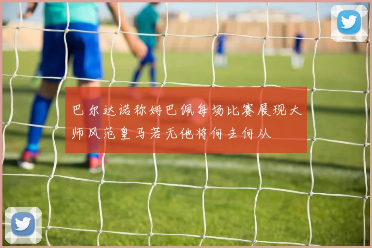 巴尔达诺称姆巴佩每场比赛展现大师风范皇马若无他将何去何从