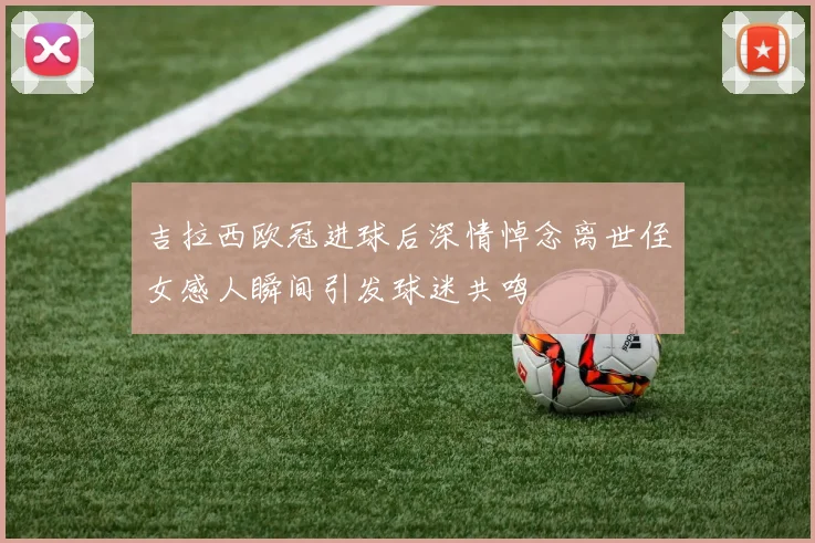 吉拉西欧冠进球后深情悼念离世侄女感人瞬间引发球迷共鸣