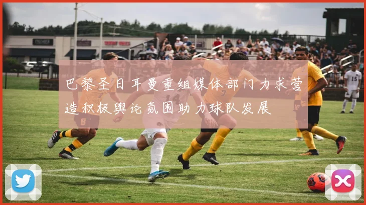 巴黎圣日耳曼重组媒体部门力求营造积极舆论氛围助力球队发展