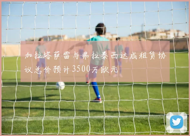 加拉塔萨雷与弗拉泰西达成租赁协议总价预计3500万欧元