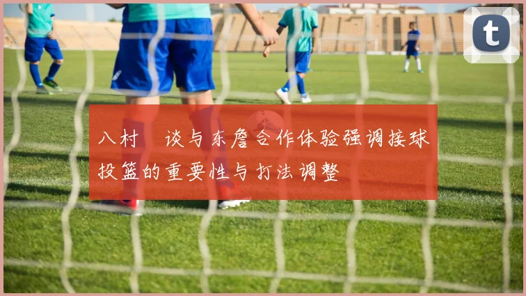 八村塁谈与东詹合作体验强调接球投篮的重要性与打法调整